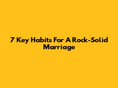 7 Key Habits For A Rock-Solid Marriage
