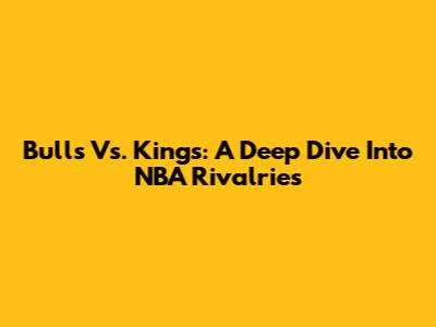 Bulls Vs. Kings: A Deep Dive Into NBA Rivalries