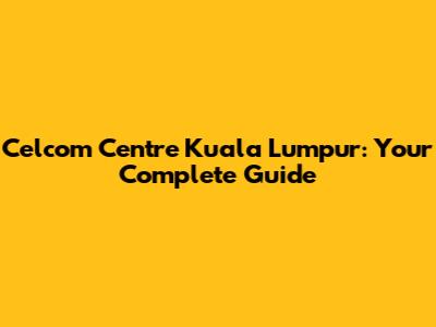 Celcom Centre Kuala Lumpur: Your Complete Guide