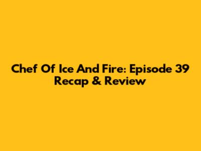 Chef Of Ice And Fire: Episode 39 Recap & Review