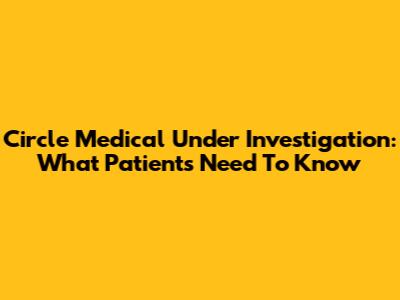 Circle Medical Under Investigation: What Patients Need To Know
