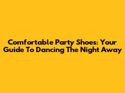 Comfortable Party Shoes: Your Guide To Dancing The Night Away