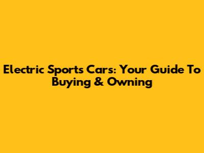Electric Sports Cars: Your Guide To Buying & Owning