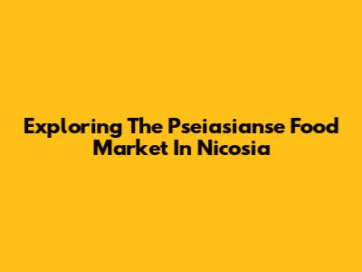Exploring The Pseiasianse Food Market In Nicosia