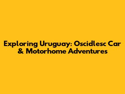 Exploring Uruguay: Oscidlesc Car & Motorhome Adventures