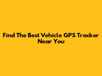 Find The Best Vehicle GPS Tracker Near You