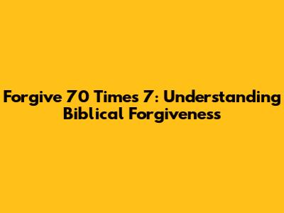 Forgive 70 Times 7: Understanding Biblical Forgiveness