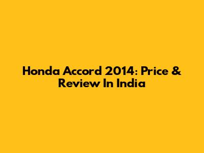 Honda Accord 2014: Price & Review In India