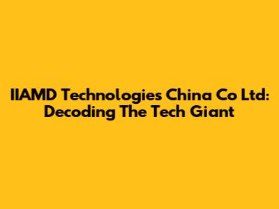 IIAMD Technologies China Co Ltd: Decoding The Tech Giant