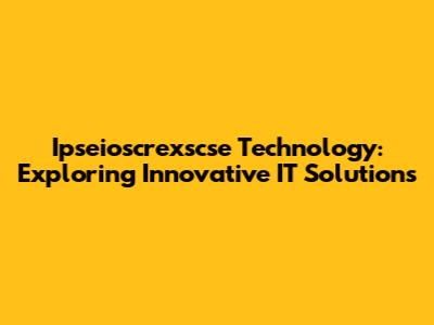 Ipseioscrexscse Technology: Exploring Innovative IT Solutions