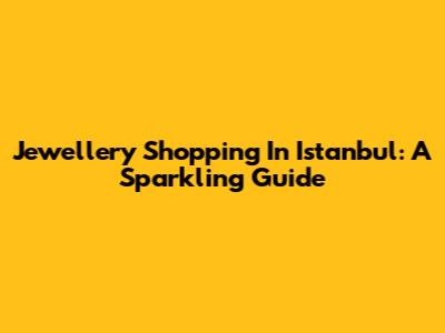 Jewellery Shopping In Istanbul: A Sparkling Guide