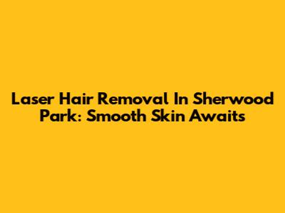 Laser Hair Removal In Sherwood Park: Smooth Skin Awaits