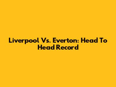 Liverpool Vs. Everton: Head To Head Record