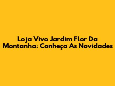 Loja Vivo Jardim Flor Da Montanha: Conheça As Novidades