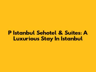 P Istanbul Sehotel & Suites: A Luxurious Stay In Istanbul