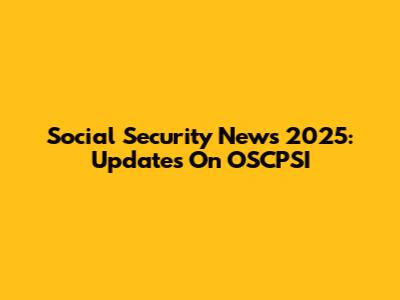 Social Security News 2025: Updates On OSCPSI
