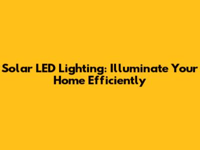 Solar LED Lighting: Illuminate Your Home Efficiently