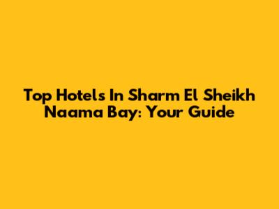 Top Hotels In Sharm El Sheikh Naama Bay: Your Guide
