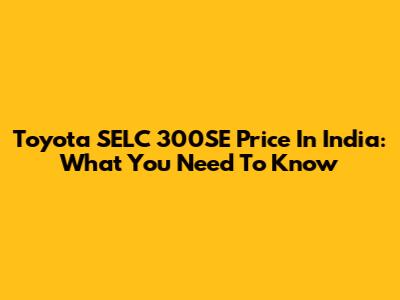 Toyota SELC 300SE Price In India: What You Need To Know