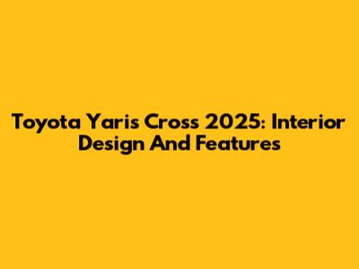 Toyota Yaris Cross 2025: Interior Design And Features