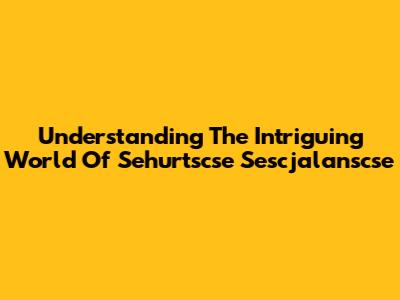 Understanding The Intriguing World Of Sehurtscse Sescjalanscse